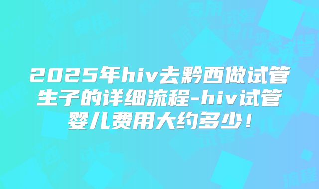 2025年hiv去黔西做试管生子的详细流程-hiv试管婴儿费用大约多少！
