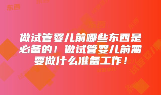 做试管婴儿前哪些东西是必备的！做试管婴儿前需要做什么准备工作！