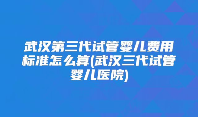 武汉第三代试管婴儿费用标准怎么算(武汉三代试管婴儿医院)