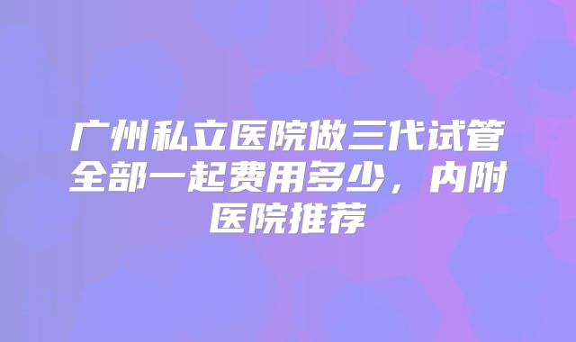 广州私立医院做三代试管全部一起费用多少，内附医院推荐