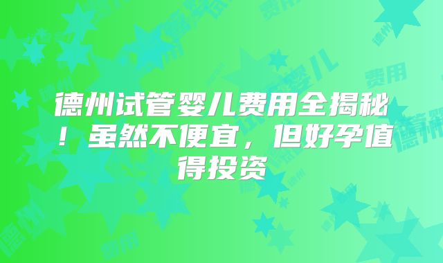 德州试管婴儿费用全揭秘！虽然不便宜，但好孕值得投资