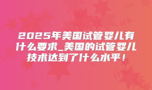 2025年美国试管婴儿有什么要求_美国的试管婴儿技术达到了什么水平！