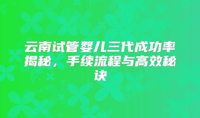 云南试管婴儿三代成功率揭秘，手续流程与高效秘诀