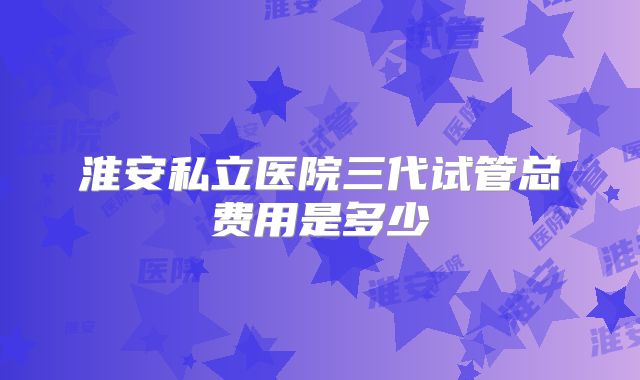 淮安私立医院三代试管总费用是多少