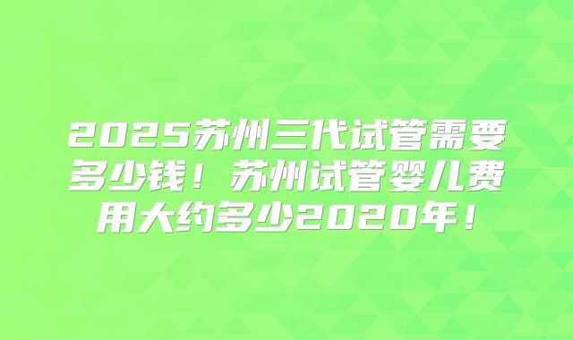 2025苏州三代试管需要多少钱!苏州试管婴儿费用大约多少2020年!