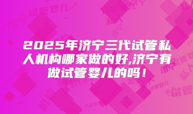 2025年济宁三代试管私人机构哪家做的好,济宁有做试管婴儿的吗！