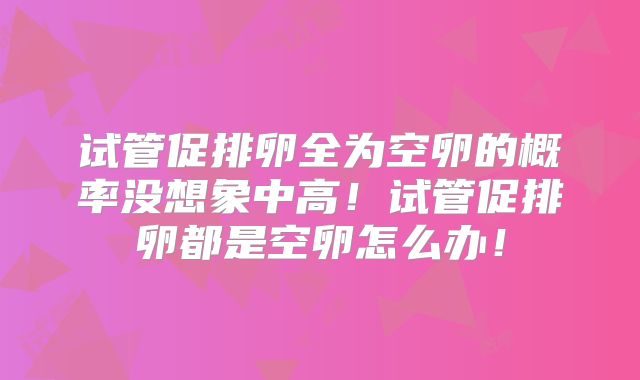 试管促排卵全为空卵的概率没想象中高！试管促排卵都是空卵怎么办！
