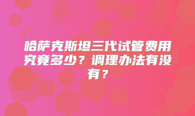 哈萨克斯坦三代试管费用究竟多少?调理办法有没有?