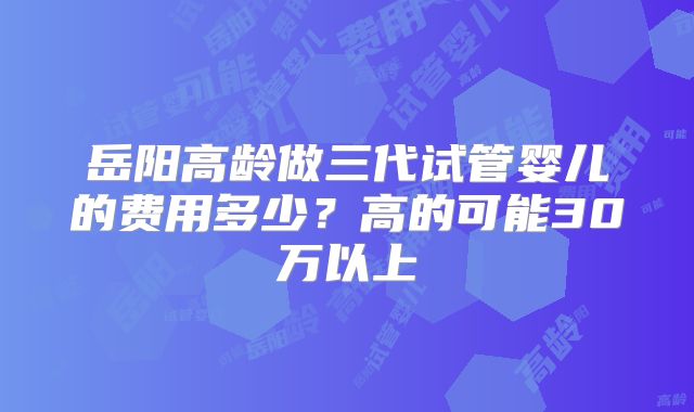 岳阳高龄做三代试管婴儿的费用多少？高的可能30万以上