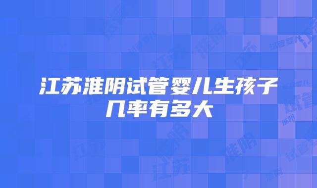 江苏淮阴试管婴儿生孩子几率有多大