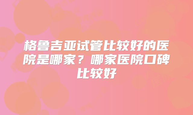 格鲁吉亚试管比较好的医院是哪家？哪家医院口碑比较好