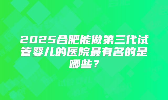2025合肥能做第三代试管婴儿的医院最有名的是哪些？