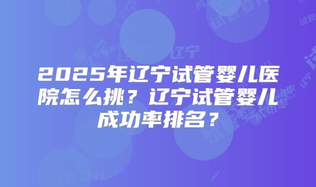 2025年辽宁试管婴儿医院怎么挑?辽宁试管婴儿成功率排名?