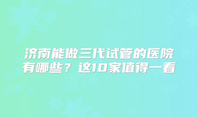 济南能做三代试管的医院有哪些?这10家值得一看