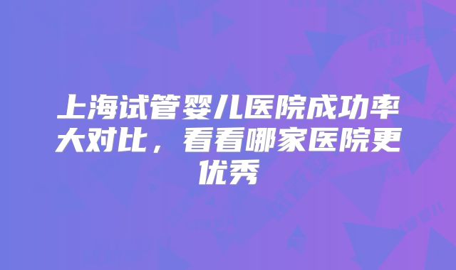 上海试管婴儿医院成功率大对比，看看哪家医院更优秀