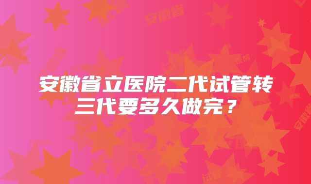 安徽省立医院二代试管转三代要多久做完？