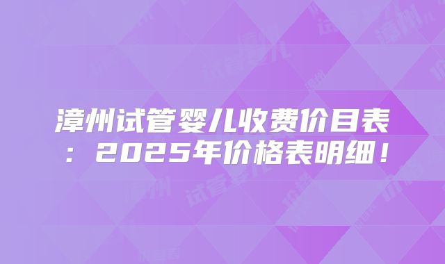 漳州试管婴儿收费价目表：2025年价格表明细！