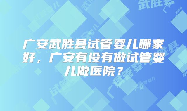 广安武胜县试管婴儿哪家好，广安有没有做试管婴儿做医院？
