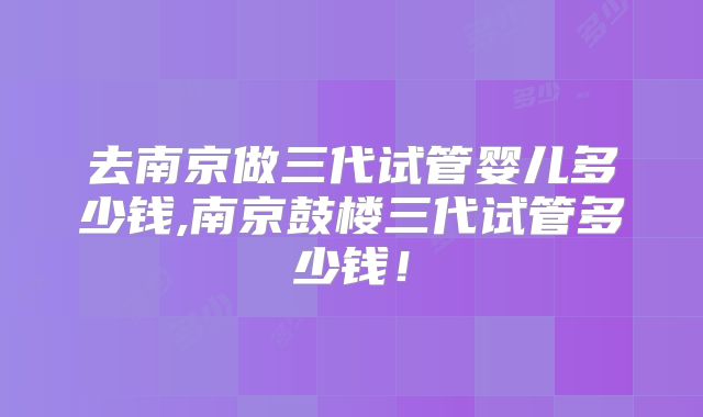 去南京做三代试管婴儿多少钱,南京鼓楼三代试管多少钱！