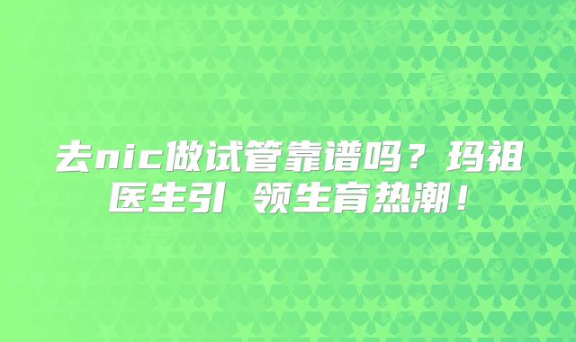 去nic做试管靠谱吗？玛祖医生引 领生育热潮！