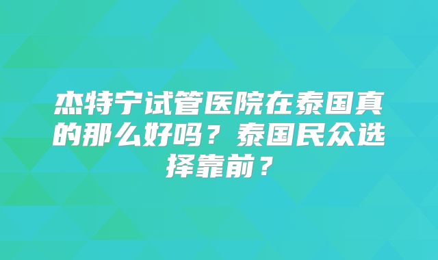 杰特宁试管医院在泰国真的那么好吗？泰国民众选择靠前？