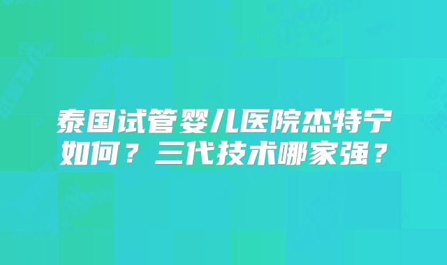 泰国试管婴儿医院杰特宁如何？三代技术哪家强？