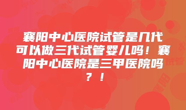 襄阳中心医院试管是几代可以做三代试管婴儿吗！襄阳中心医院是三甲医院吗？！
