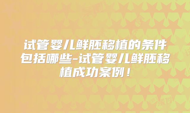 试管婴儿鲜胚移植的条件包括哪些-试管婴儿鲜胚移植成功案例！