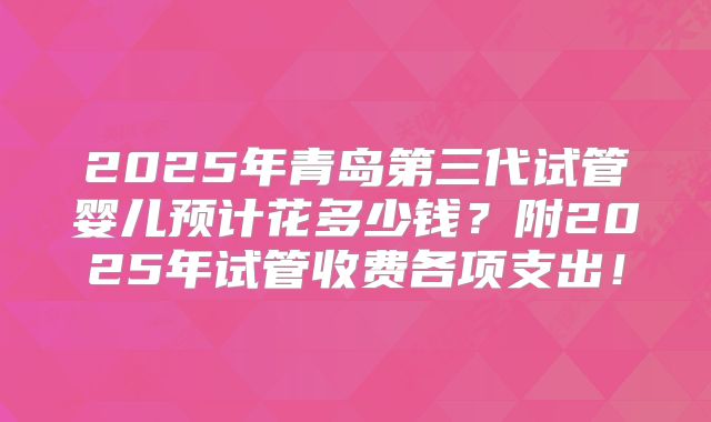 2025年青岛第三代试管婴儿预计花多少钱？附2025年试管收费各项支出！