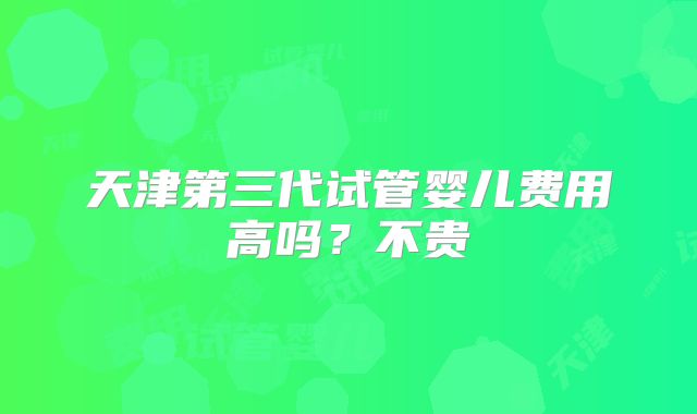 天津第三代试管婴儿费用高吗？不贵