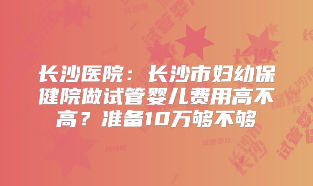 长沙医院：长沙市妇幼保健院做试管婴儿费用高不高？准备10万够不够