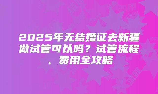 2025年无结婚证去新疆做试管可以吗？试管流程、费用全攻略