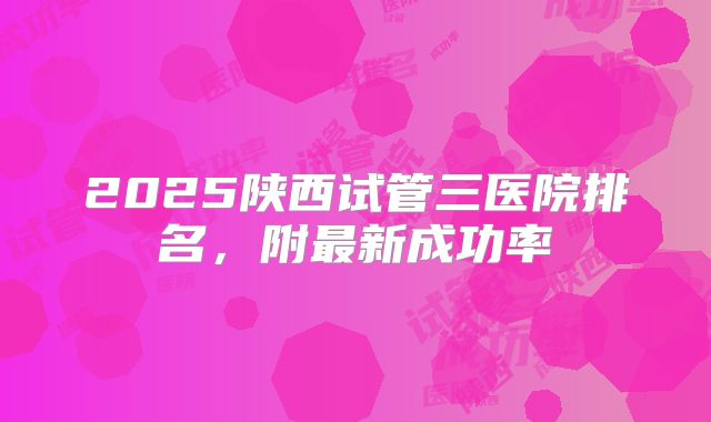 2025陕西试管三医院排名，附最新成功率
