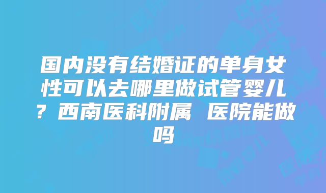 国内没有结婚证的单身女性可以去哪里做试管婴儿?西南医科附属 医院能做吗