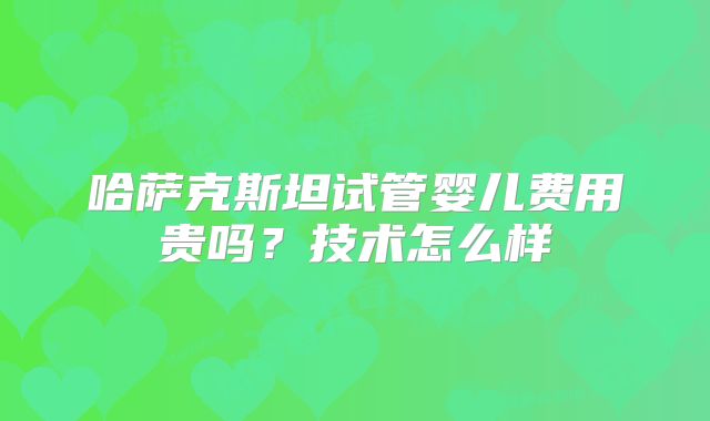 哈萨克斯坦试管婴儿费用贵吗？技术怎么样
