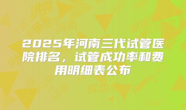 2025年河南三代试管医院排名，试管成功率和费用明细表公布
