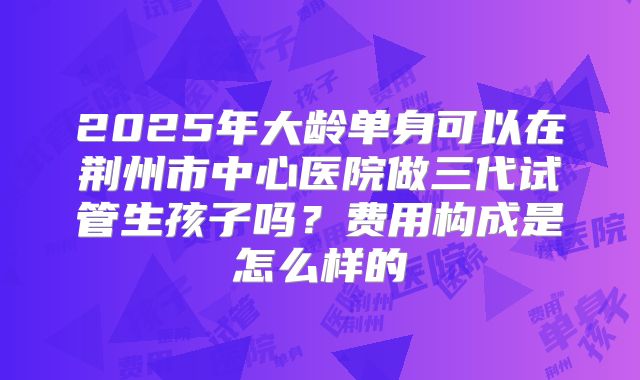2025年大龄单身可以在荆州市中心医院做三代试管生孩子吗?费用构成是怎么样的
