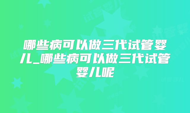 哪些病可以做三代试管婴儿_哪些病可以做三代试管婴儿呢