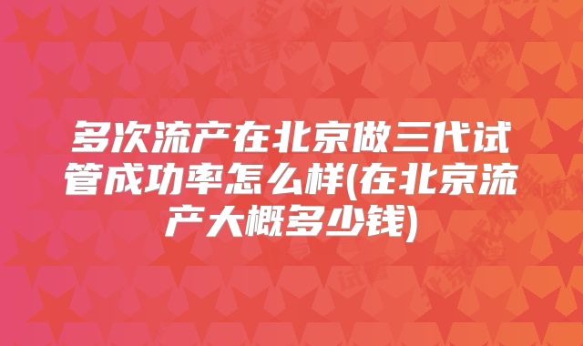 多次流产在北京做三代试管成功率怎么样(在北京流产大概多少钱)