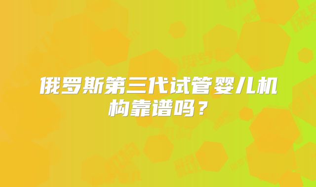 俄罗斯第三代试管婴儿机构靠谱吗?
