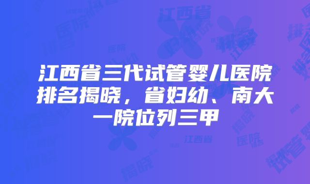 江西省三代试管婴儿医院排名揭晓，省妇幼、南大一院位列三甲