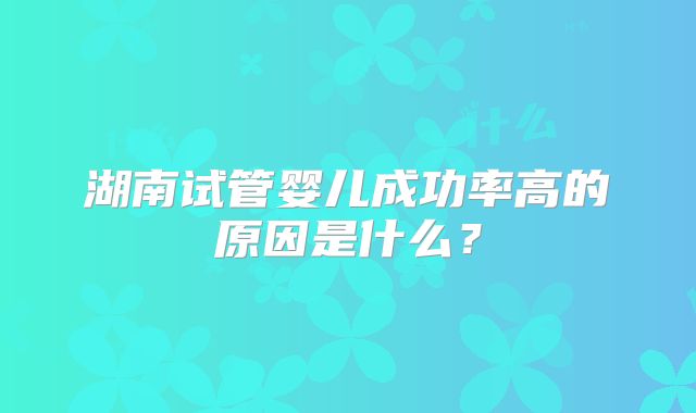 湖南试管婴儿成功率高的原因是什么?