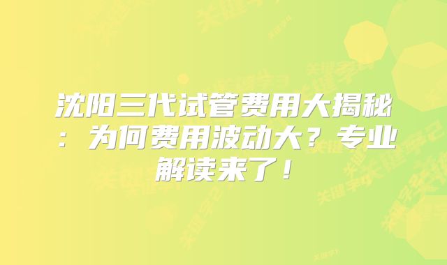 沈阳三代试管费用大揭秘:为何费用波动大?专业解读来了!