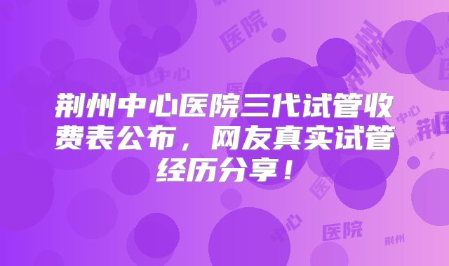 荆州中心医院三代试管收费表公布，网友真实试管经历分享！