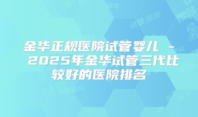 金华正规医院试管婴儿 - 2025年金华试管三代比较好的医院排名