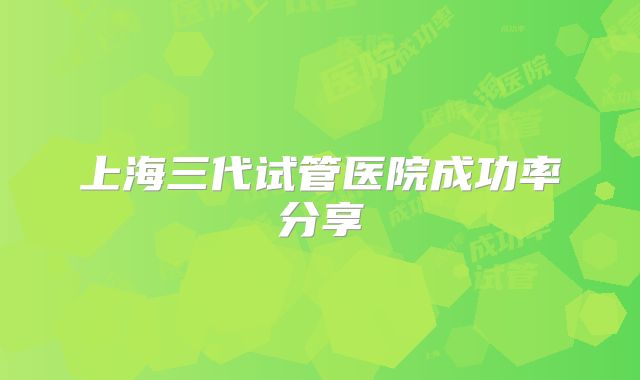上海三代试管医院成功率分享
