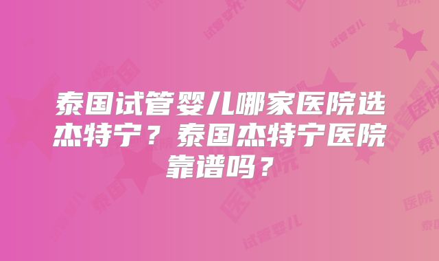 泰国试管婴儿哪家医院选杰特宁？泰国杰特宁医院靠谱吗？