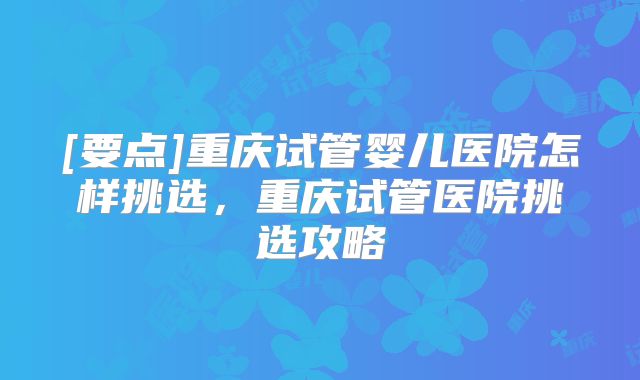 [要点]重庆试管婴儿医院怎样挑选，重庆试管医院挑选攻略