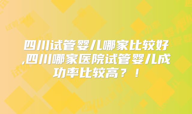 四川试管婴儿哪家比较好,四川哪家医院试管婴儿成功率比较高？！