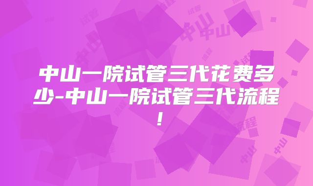 中山一院试管三代花费多少-中山一院试管三代流程！